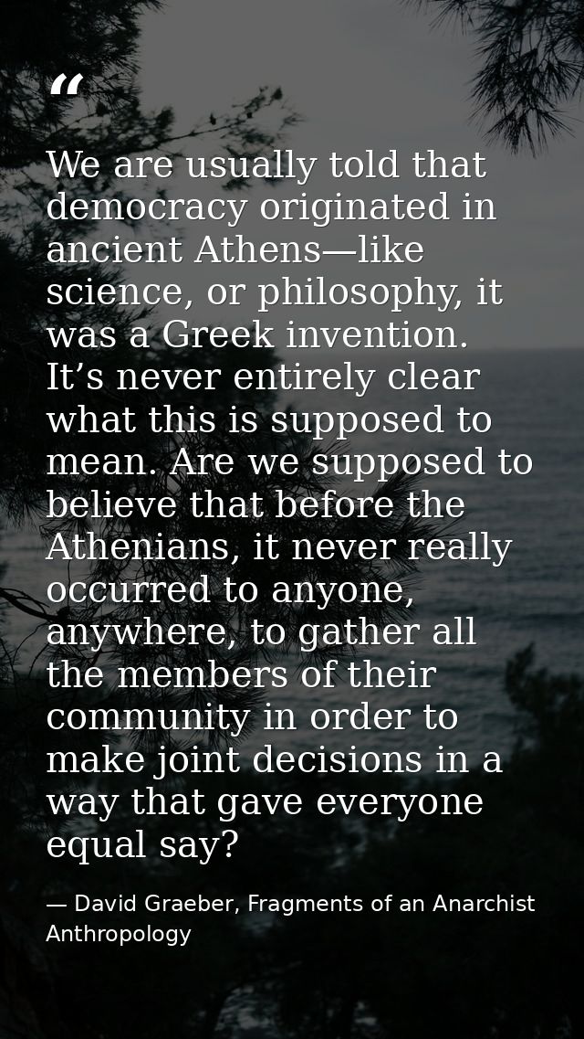 We are usually told that democracy originated in ancient Athens—like science, or philosophy, it was a Greek invention. I — David Graeber, Fragments of an Anarchist Anthropology