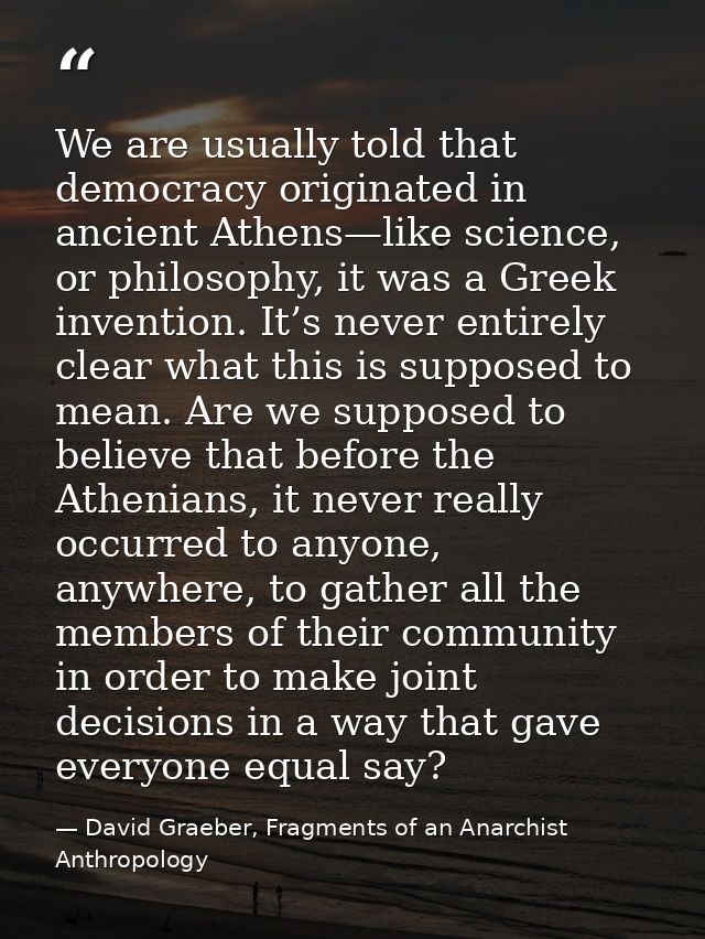 We are usually told that democracy originated in ancient Athens—like science, or philosophy, it was a Greek invention. I — David Graeber, Fragments of an Anarchist Anthropology