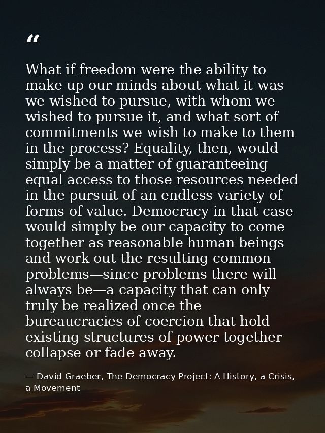 What if freedom were the ability to make up our minds about what it was we wished to pursue, with whom we wished to purs — David Graeber, The Democracy Project: A History, a Crisis, a Movement