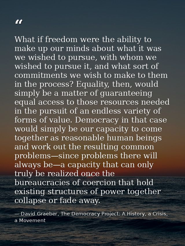 What if freedom were the ability to make up our minds about what it was we wished to pursue, with whom we wished to purs — David Graeber, The Democracy Project: A History, a Crisis, a Movement