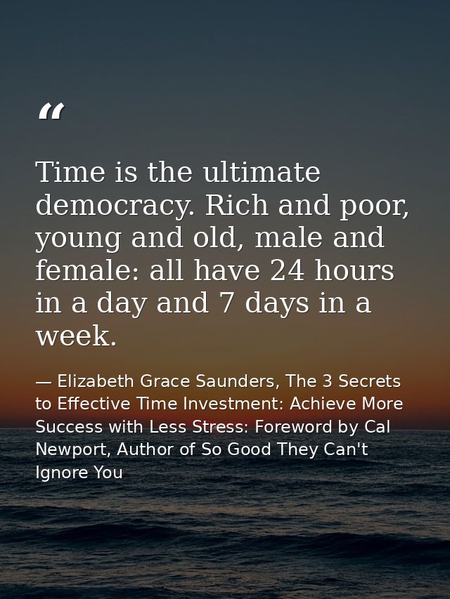 Time is the ultimate democracy. Rich and poor, young and old, male and female: all have 24 hours in a day and 7 days in  — Elizabeth Grace Saunders, The 3 Secrets to Effective Time Investment: Achieve More Success with Less Stress: Foreword by Cal Newport, Author of So Good They Can't Ignore You