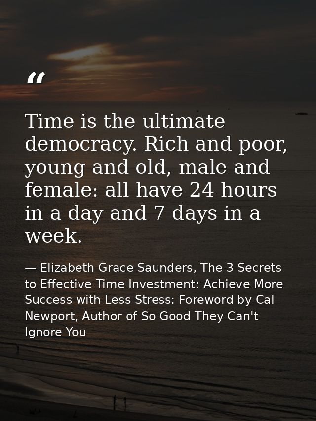 Time is the ultimate democracy. Rich and poor, young and old, male and female: all have 24 hours in a day and 7 days in  — Elizabeth Grace Saunders, The 3 Secrets to Effective Time Investment: Achieve More Success with Less Stress: Foreword by Cal Newport, Author of So Good They Can't Ignore You
