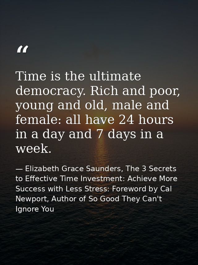 Time is the ultimate democracy. Rich and poor, young and old, male and female: all have 24 hours in a day and 7 days in  — Elizabeth Grace Saunders, The 3 Secrets to Effective Time Investment: Achieve More Success with Less Stress: Foreword by Cal Newport, Author of So Good They Can't Ignore You