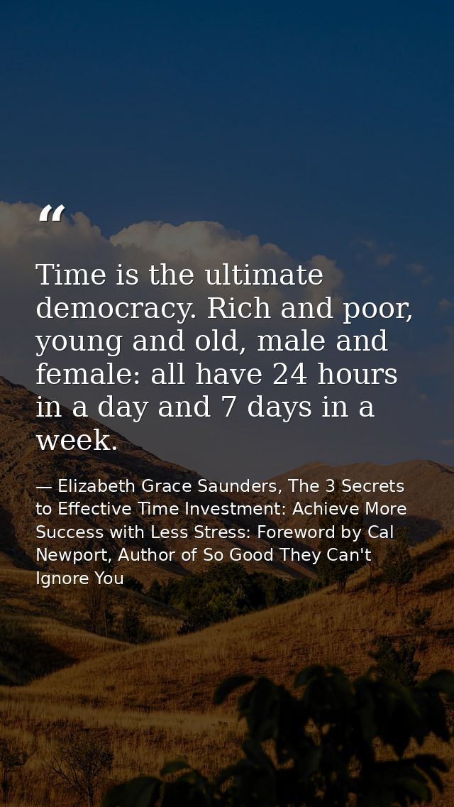 Time is the ultimate democracy. Rich and poor, young and old, male and female: all have 24 hours in a day and 7 days in  — Elizabeth Grace Saunders, The 3 Secrets to Effective Time Investment: Achieve More Success with Less Stress: Foreword by Cal Newport, Author of So Good They Can't Ignore You