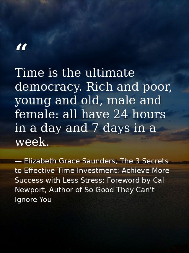 Time is the ultimate democracy. Rich and poor, young and old, male and female: all have 24 hours in a day and 7 days in  — Elizabeth Grace Saunders, The 3 Secrets to Effective Time Investment: Achieve More Success with Less Stress: Foreword by Cal Newport, Author of So Good They Can't Ignore You