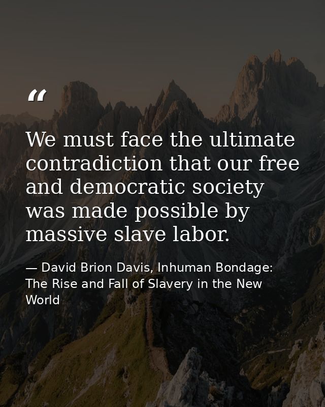 We must face the ultimate contradiction that our free and democratic society was made possible by massive slave labor. — David Brion Davis, Inhuman Bondage: The Rise and Fall of Slavery in the New World
