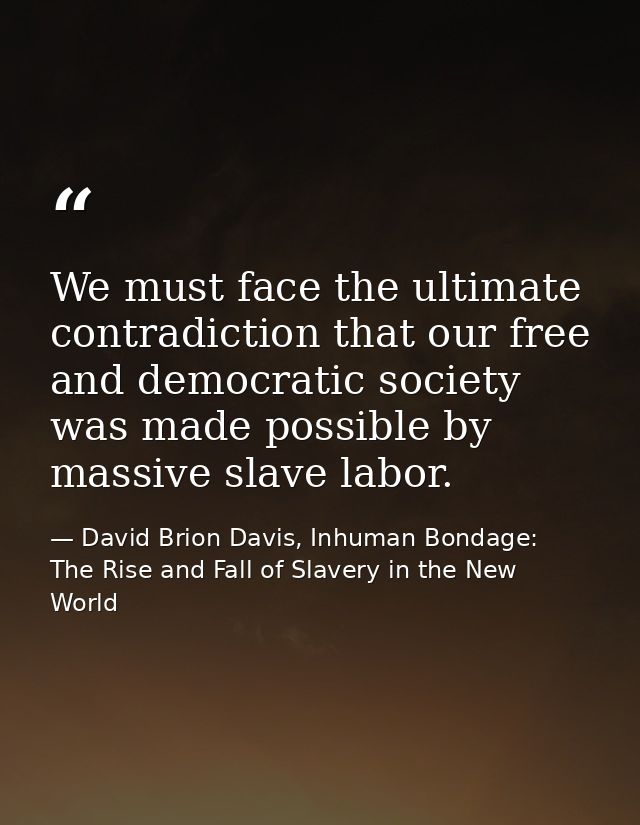 We must face the ultimate contradiction that our free and democratic society was made possible by massive slave labor. — David Brion Davis, Inhuman Bondage: The Rise and Fall of Slavery in the New World