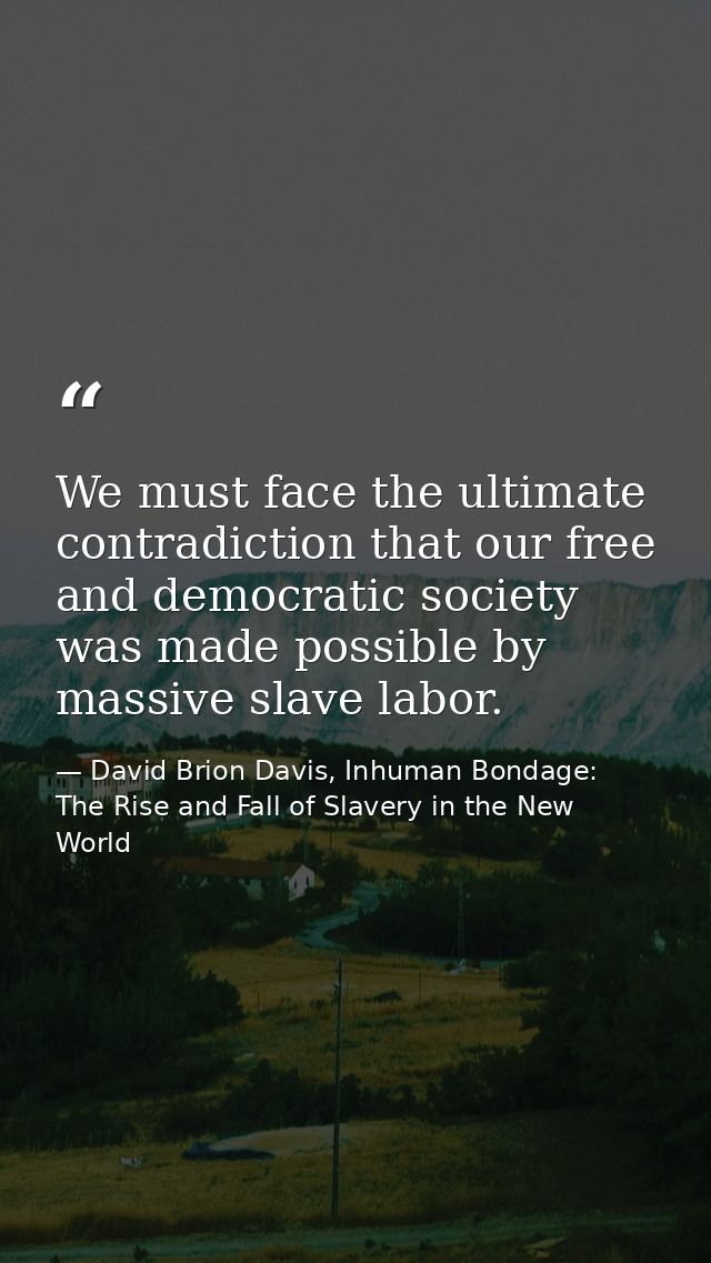 We must face the ultimate contradiction that our free and democratic society was made possible by massive slave labor. — David Brion Davis, Inhuman Bondage: The Rise and Fall of Slavery in the New World