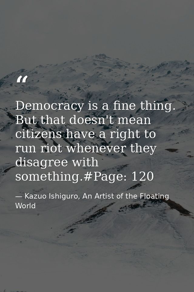 Democracy is a fine thing. But that doesn't mean citizens have a right to run riot whenever they disagree with something — Kazuo Ishiguro, An Artist of the Floating World