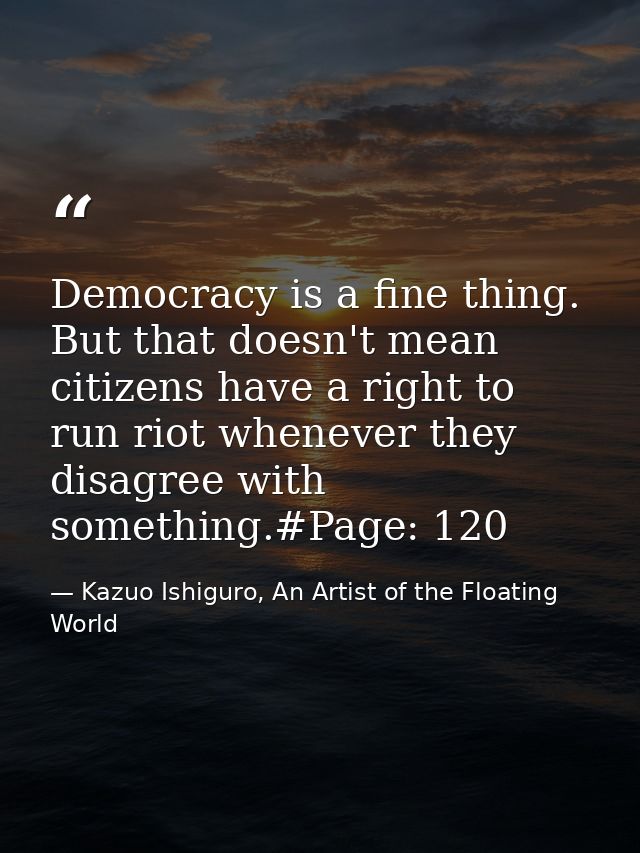 Democracy is a fine thing. But that doesn't mean citizens have a right to run riot whenever they disagree with something — Kazuo Ishiguro, An Artist of the Floating World