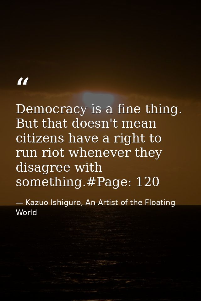 Democracy is a fine thing. But that doesn't mean citizens have a right to run riot whenever they disagree with something — Kazuo Ishiguro, An Artist of the Floating World