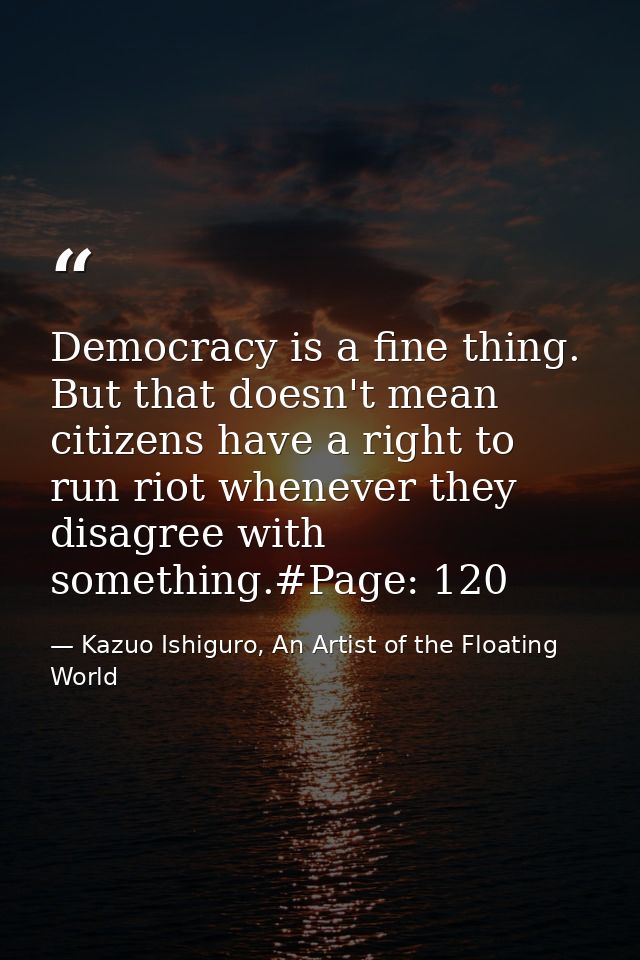 Democracy is a fine thing. But that doesn't mean citizens have a right to run riot whenever they disagree with something — Kazuo Ishiguro, An Artist of the Floating World