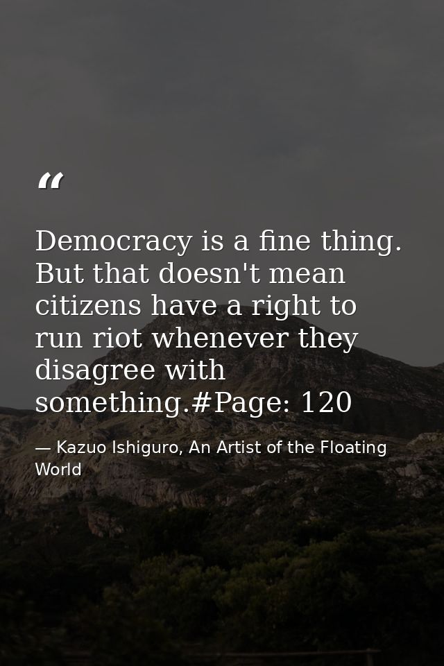 Democracy is a fine thing. But that doesn't mean citizens have a right to run riot whenever they disagree with something — Kazuo Ishiguro, An Artist of the Floating World