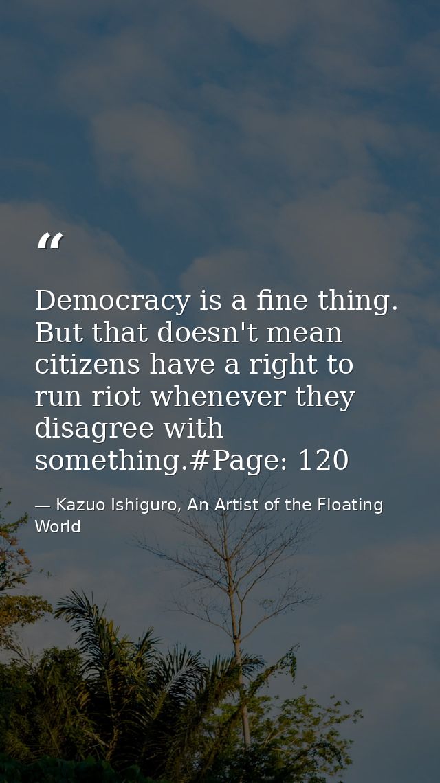 Democracy is a fine thing. But that doesn't mean citizens have a right to run riot whenever they disagree with something — Kazuo Ishiguro, An Artist of the Floating World
