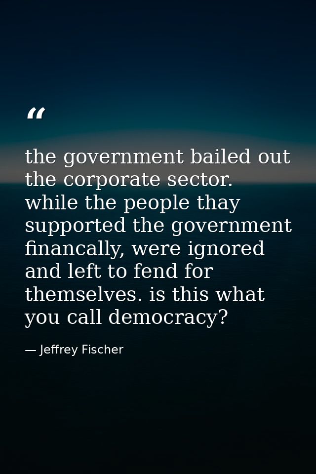 the government bailed out the corporate sector. while the people thay supported the government financally, were ignored  — Jeffrey Fischer