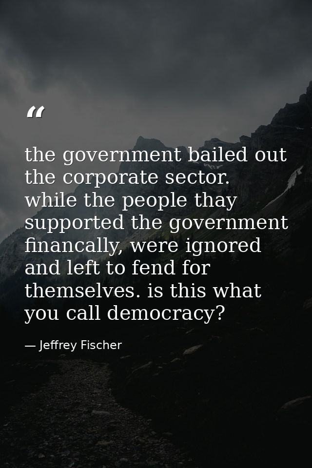 the government bailed out the corporate sector. while the people thay supported the government financally, were ignored  — Jeffrey Fischer
