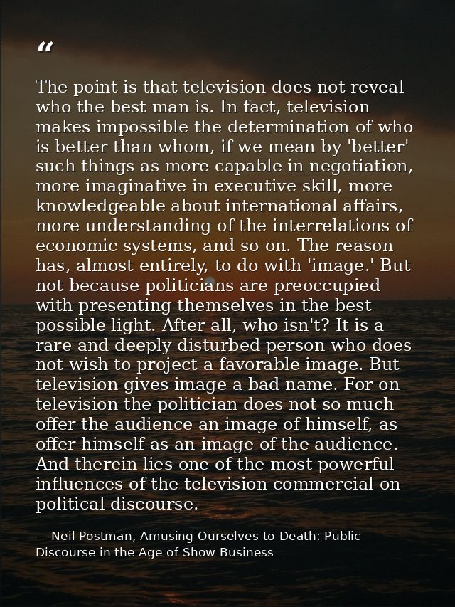 The point is that television does not reveal who the best man is. In fact, television makes impossible the determination — Neil Postman, Amusing Ourselves to Death: Public Discourse in the Age of Show Business
