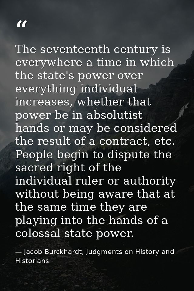The seventeenth century is everywhere a time in which the state's power over everything individual increases, whether th — Jacob Burckhardt, Judgments on History and Historians
