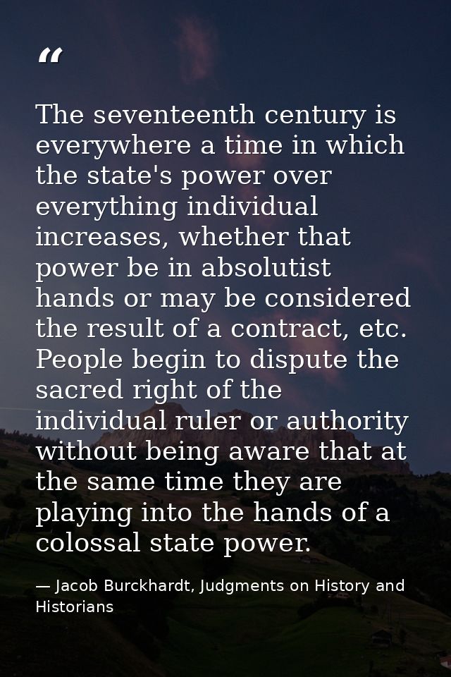 The seventeenth century is everywhere a time in which the state's power over everything individual increases, whether th — Jacob Burckhardt, Judgments on History and Historians
