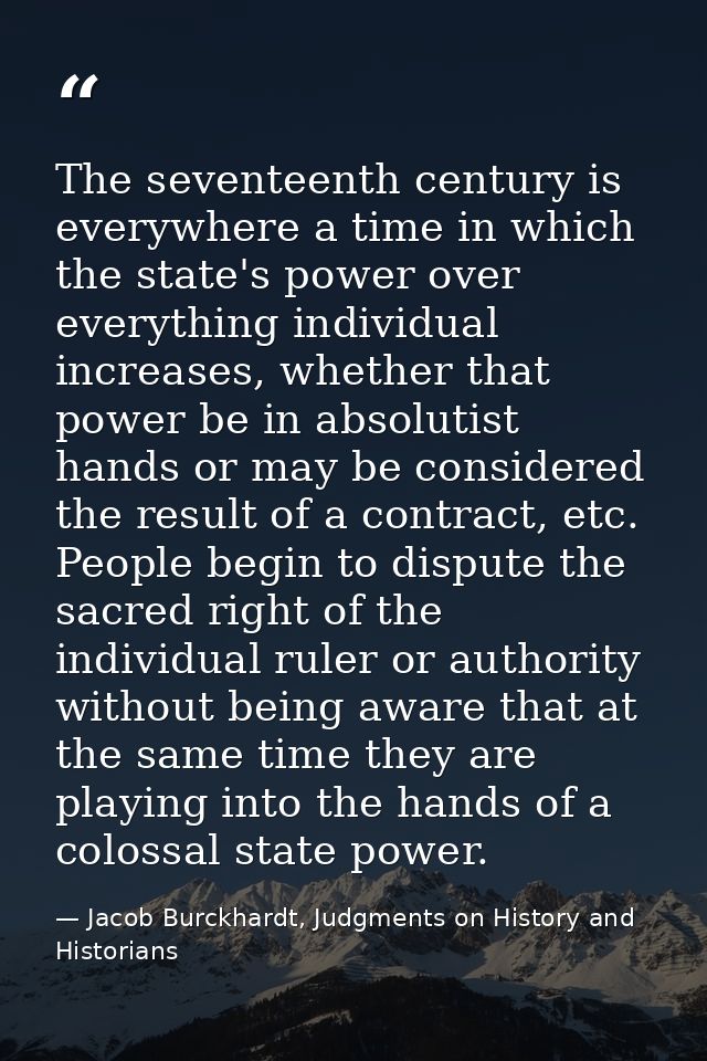 The seventeenth century is everywhere a time in which the state's power over everything individual increases, whether th — Jacob Burckhardt, Judgments on History and Historians