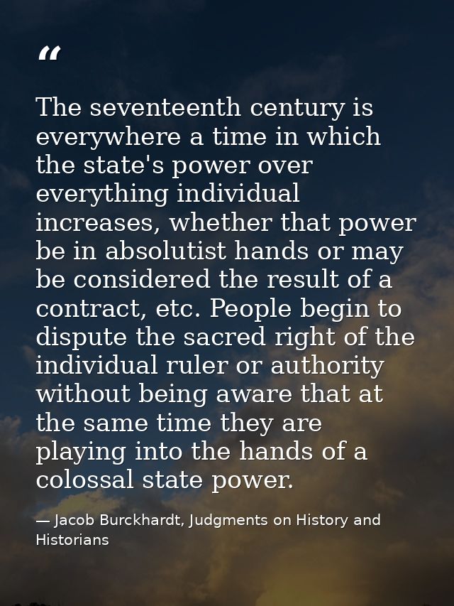 The seventeenth century is everywhere a time in which the state's power over everything individual increases, whether th — Jacob Burckhardt, Judgments on History and Historians