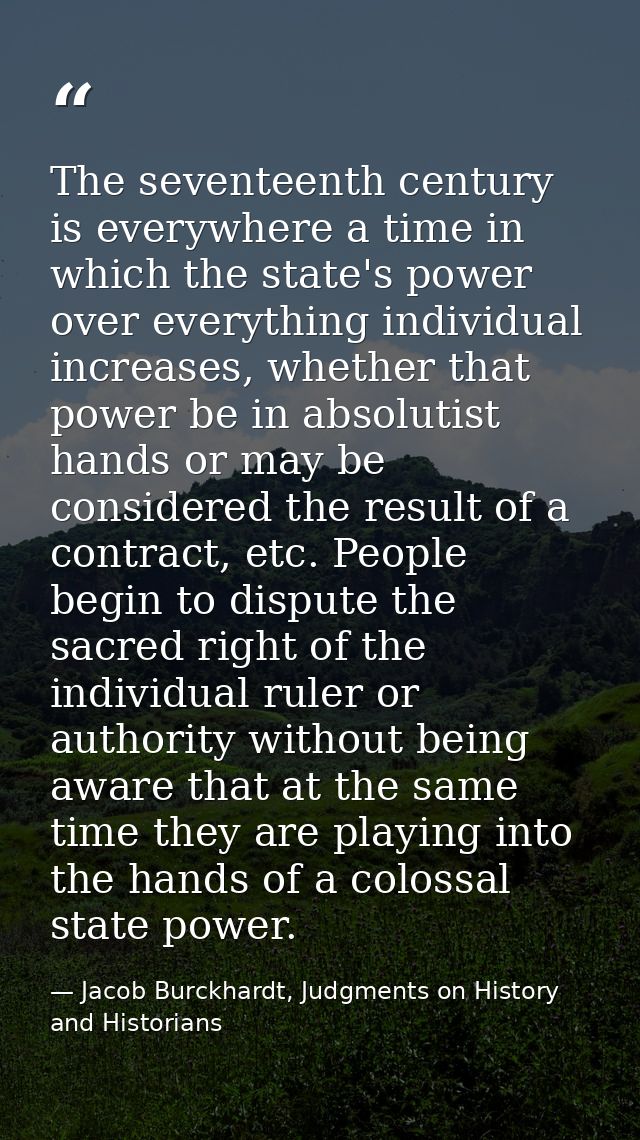 The seventeenth century is everywhere a time in which the state's power over everything individual increases, whether th — Jacob Burckhardt, Judgments on History and Historians
