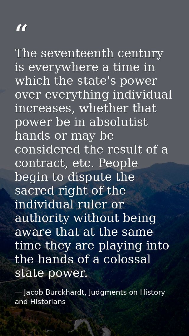 The seventeenth century is everywhere a time in which the state's power over everything individual increases, whether th — Jacob Burckhardt, Judgments on History and Historians