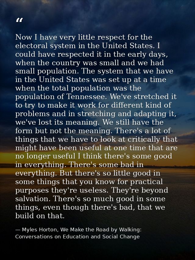 Now I have very little respect for the electoral system in the United States. I could have respected it in the early day — Myles Horton, We Make the Road by Walking: Conversations on Education and Social Change