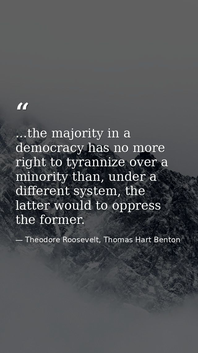 ...the majority in a democracy has no more right to tyrannize over a minority than, under a different system, the latter — Theodore Roosevelt, Thomas Hart Benton
