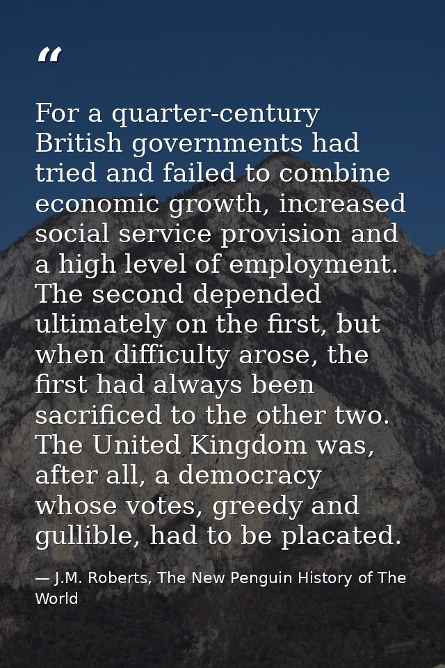 For a quarter-century British governments had tried and failed to combine economic growth, increased social service prov — J.M. Roberts, The New Penguin History of The World