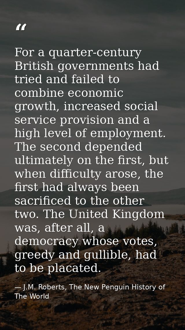 For a quarter-century British governments had tried and failed to combine economic growth, increased social service prov — J.M. Roberts, The New Penguin History of The World