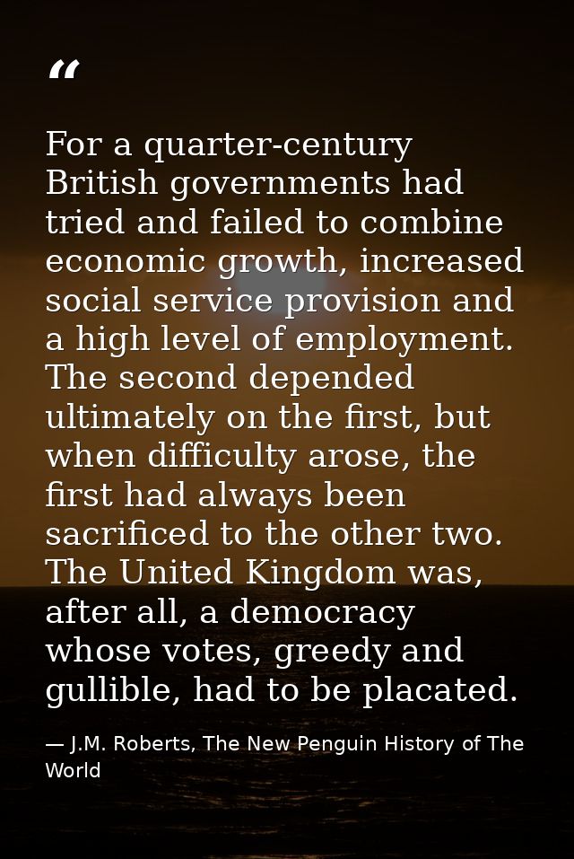 For a quarter-century British governments had tried and failed to combine economic growth, increased social service prov — J.M. Roberts, The New Penguin History of The World