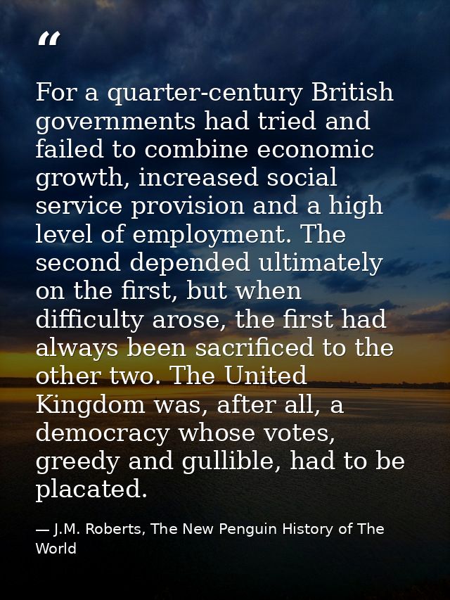 For a quarter-century British governments had tried and failed to combine economic growth, increased social service prov — J.M. Roberts, The New Penguin History of The World