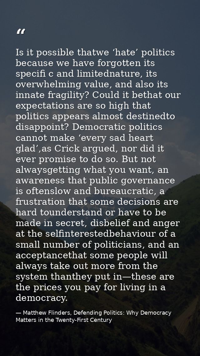 Is it possible thatwe ‘hate’ politics because we have forgotten its specifi c and limitednature, its overwhelming value, — Matthew Flinders, Defending Politics: Why Democracy Matters in the Twenty-First Century