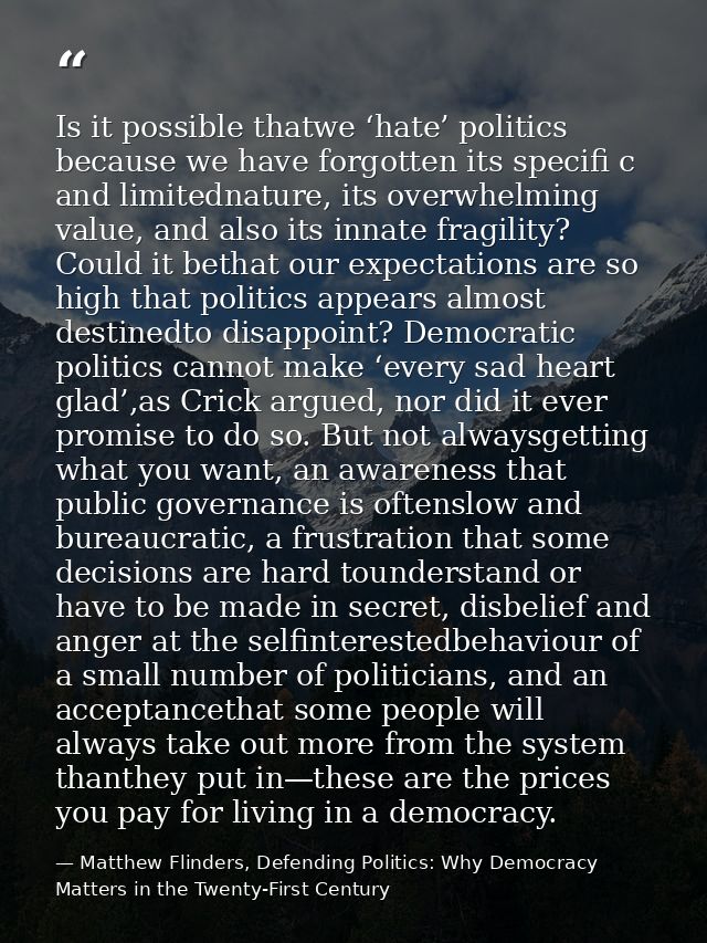 Is it possible thatwe ‘hate’ politics because we have forgotten its specifi c and limitednature, its overwhelming value, — Matthew Flinders, Defending Politics: Why Democracy Matters in the Twenty-First Century