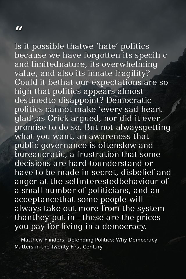 Is it possible thatwe ‘hate’ politics because we have forgotten its specifi c and limitednature, its overwhelming value, — Matthew Flinders, Defending Politics: Why Democracy Matters in the Twenty-First Century