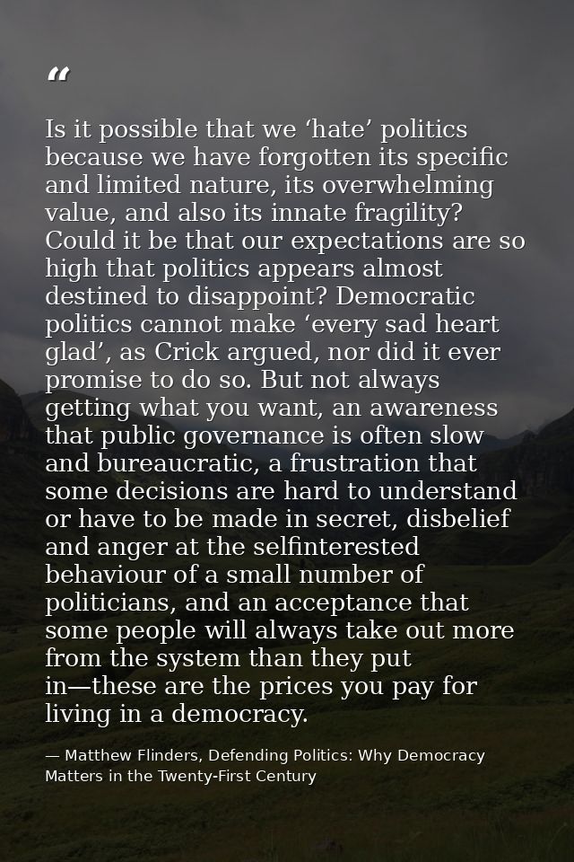 Is it possible that we ‘hate’ politics because we have forgotten its specific and limited nature, its overwhelming value — Matthew Flinders, Defending Politics: Why Democracy Matters in the Twenty-First Century