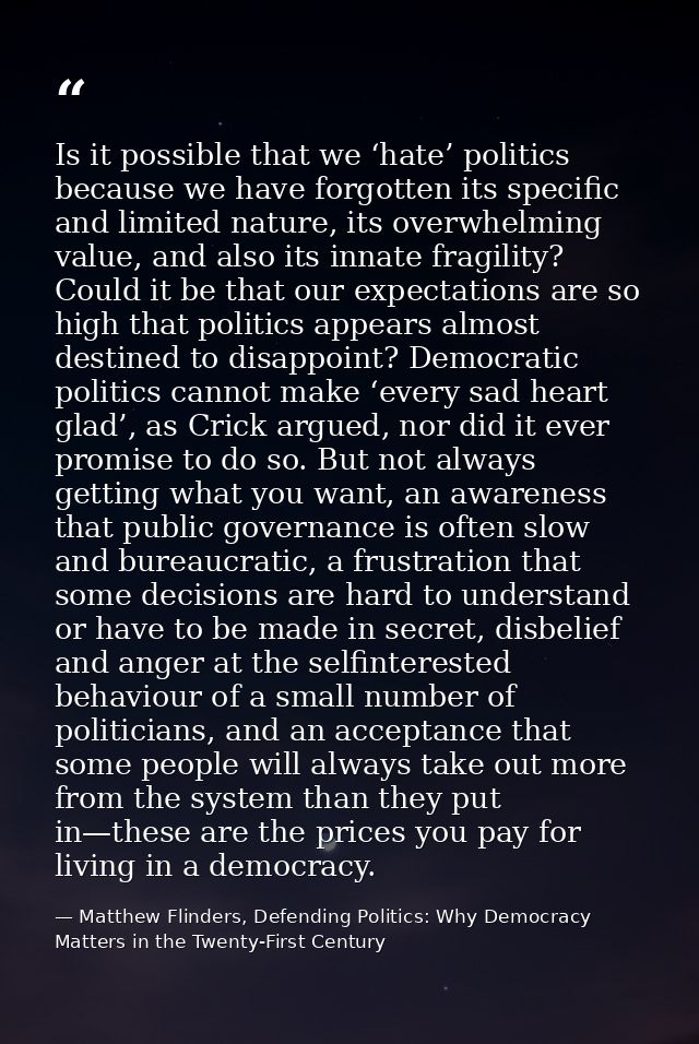 Is it possible that we ‘hate’ politics because we have forgotten its specific and limited nature, its overwhelming value — Matthew Flinders, Defending Politics: Why Democracy Matters in the Twenty-First Century