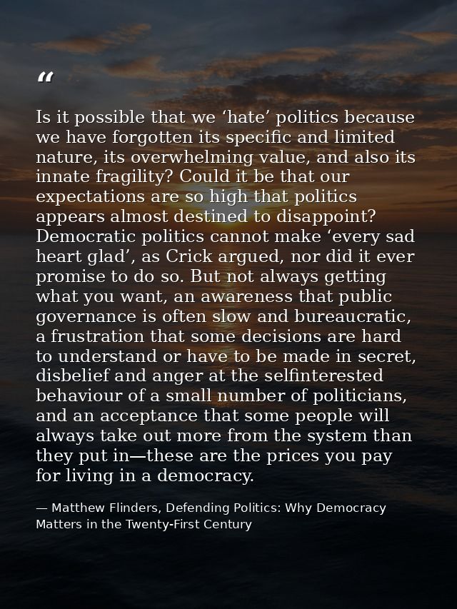 Is it possible that we ‘hate’ politics because we have forgotten its specific and limited nature, its overwhelming value — Matthew Flinders, Defending Politics: Why Democracy Matters in the Twenty-First Century