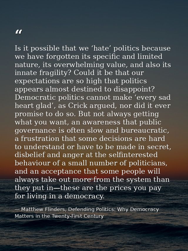 Is it possible that we ‘hate’ politics because we have forgotten its specific and limited nature, its overwhelming value — Matthew Flinders, Defending Politics: Why Democracy Matters in the Twenty-First Century