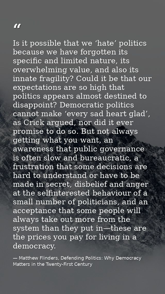 Is it possible that we ‘hate’ politics because we have forgotten its specific and limited nature, its overwhelming value — Matthew Flinders, Defending Politics: Why Democracy Matters in the Twenty-First Century