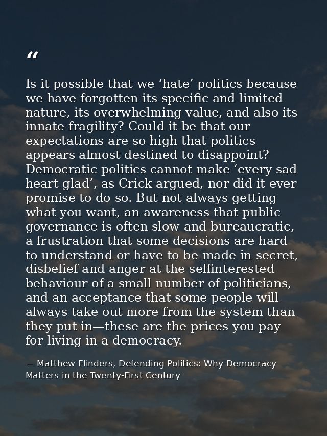 Is it possible that we ‘hate’ politics because we have forgotten its specific and limited nature, its overwhelming value — Matthew Flinders, Defending Politics: Why Democracy Matters in the Twenty-First Century