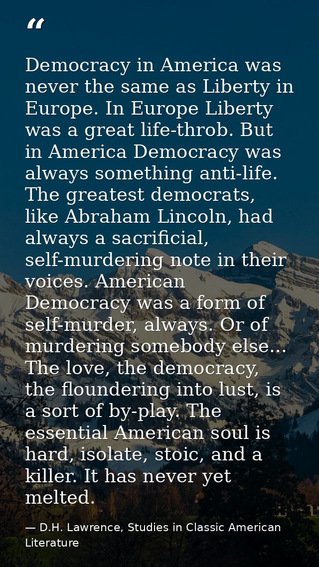 Democracy in America was never the same as Liberty in Europe. In Europe Liberty was a great life-throb. But in America D — D.H. Lawrence, Studies in Classic American Literature