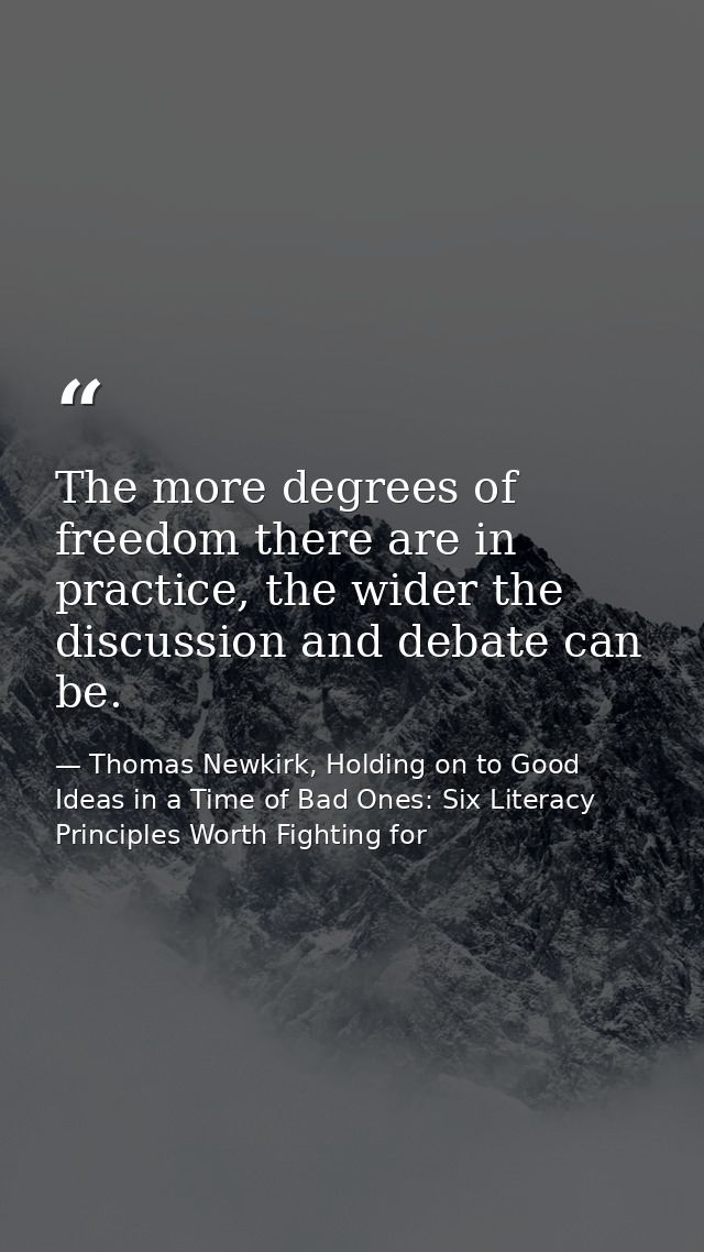 The more degrees of freedom there are in practice, the wider the discussion and debate can be. — Thomas Newkirk, Holding on to Good Ideas in a Time of Bad Ones: Six Literacy Principles Worth Fighting for