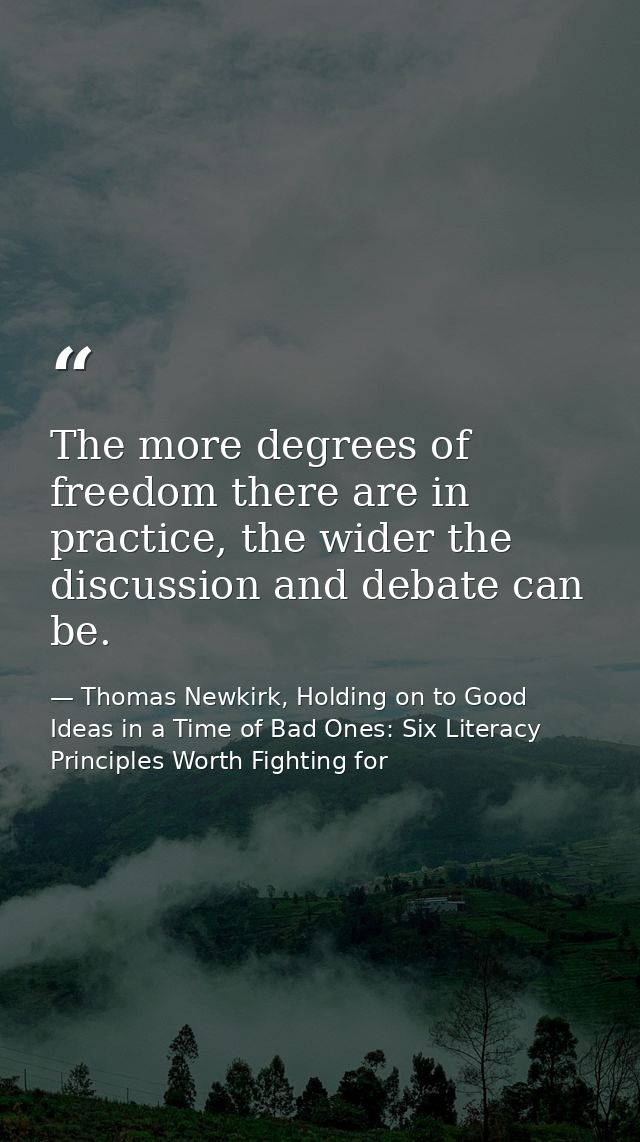 The more degrees of freedom there are in practice, the wider the discussion and debate can be. — Thomas Newkirk, Holding on to Good Ideas in a Time of Bad Ones: Six Literacy Principles Worth Fighting for