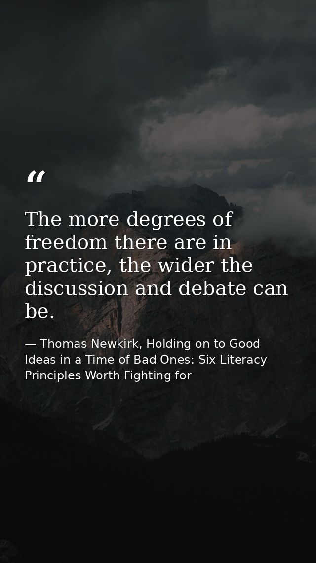 The more degrees of freedom there are in practice, the wider the discussion and debate can be. — Thomas Newkirk, Holding on to Good Ideas in a Time of Bad Ones: Six Literacy Principles Worth Fighting for