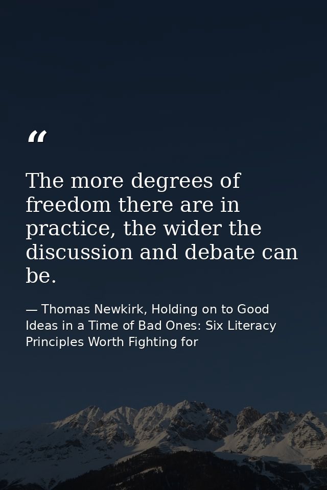The more degrees of freedom there are in practice, the wider the discussion and debate can be. — Thomas Newkirk, Holding on to Good Ideas in a Time of Bad Ones: Six Literacy Principles Worth Fighting for