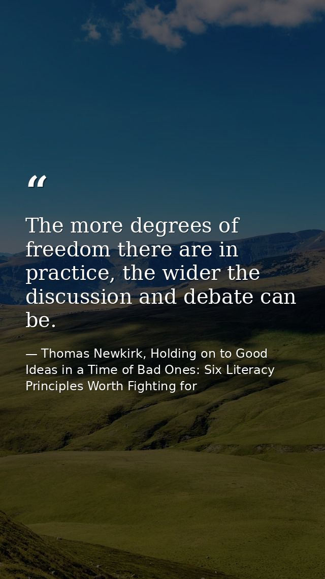 The more degrees of freedom there are in practice, the wider the discussion and debate can be. — Thomas Newkirk, Holding on to Good Ideas in a Time of Bad Ones: Six Literacy Principles Worth Fighting for