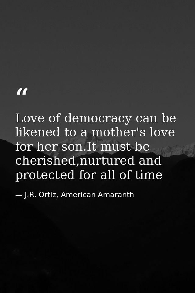 Love of democracy can be likened to a mother's love for her son.It must be cherished,nurtured and protected for all of t — J.R. Ortiz, American Amaranth