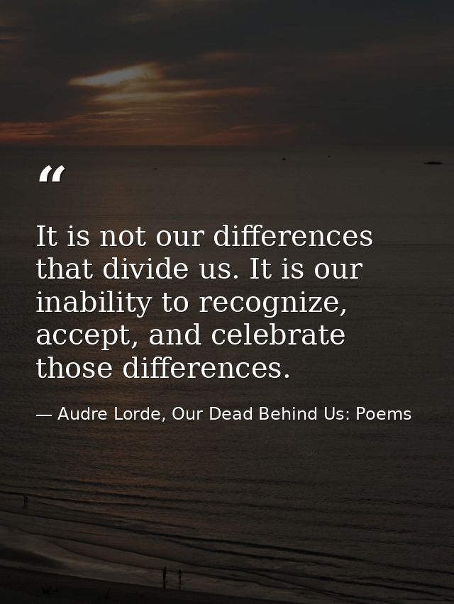 It is not our differences that divide us. It is our inability to recognize, accept, and celebrate those differences. — Audre Lorde, Our Dead Behind Us: Poems